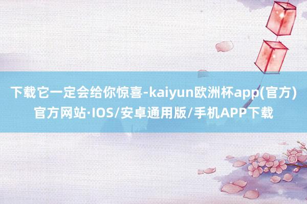 下载它一定会给你惊喜-kaiyun欧洲杯app(官方)官方网站·IOS/安卓通用版/手机APP下载