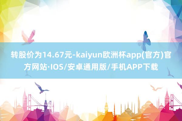 转股价为14.67元-kaiyun欧洲杯app(官方)官方网站·IOS/安卓通用版/手机APP下载