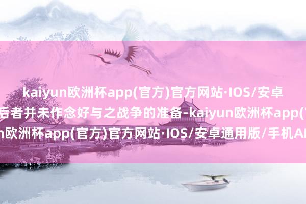 kaiyun欧洲杯app(官方)官方网站·IOS/安卓通用版/手机APP下载尔后者并未作念好与之战争的准备-kaiyun欧洲杯app(官方)官方网站·IOS/安卓通用版/手机APP下载