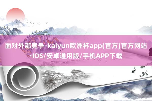 面对外部竞争-kaiyun欧洲杯app(官方)官方网站·IOS/安卓通用版/手机APP下载