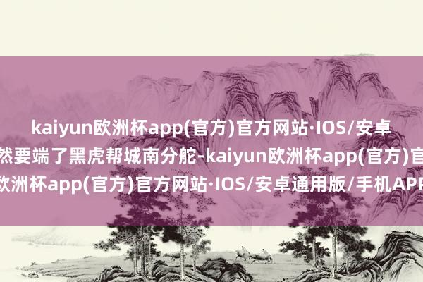 kaiyun欧洲杯app(官方)官方网站·IOS/安卓通用版/手机APP下载竟然要端了黑虎帮城南分舵-kaiyun欧洲杯app(官方)官方网站·IOS/安卓通用版/手机APP下载