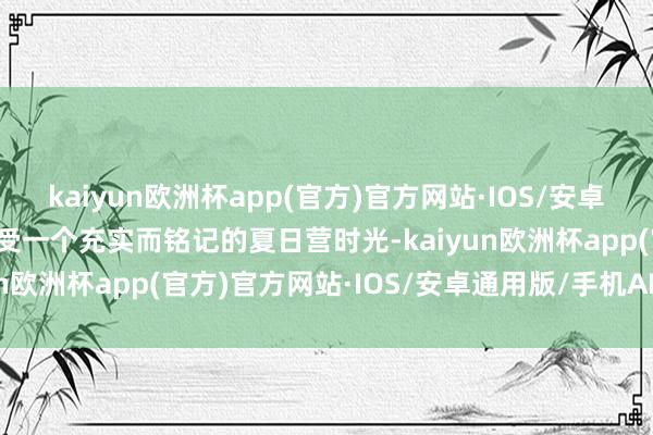 kaiyun欧洲杯app(官方)官方网站·IOS/安卓通用版/手机APP下载享受一个充实而铭记的夏日营时光-kaiyun欧洲杯app(官方)官方网站·IOS/安卓通用版/手机APP下载