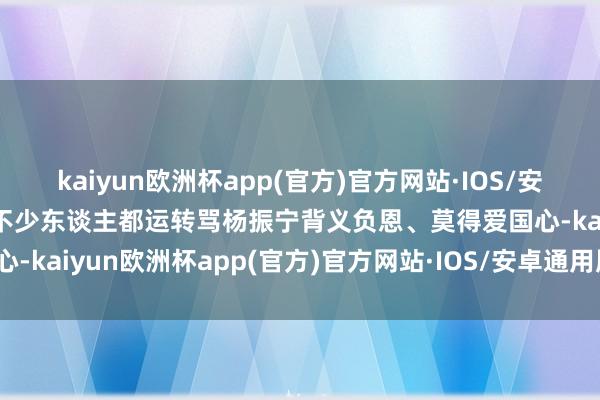 kaiyun欧洲杯app(官方)官方网站·IOS/安卓通用版/手机APP下载不少东谈主都运转骂杨振宁背义负恩、莫得爱国心-kaiyun欧洲杯app(官方)官方网站·IOS/安卓通用版/手机APP下载