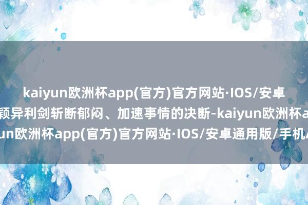 kaiyun欧洲杯app(官方)官方网站·IOS/安卓通用版/手机APP下载以颖异利剑斩断郁闷、加速事情的决断-kaiyun欧洲杯app(官方)官方网站·IOS/安卓通用版/手机APP下载