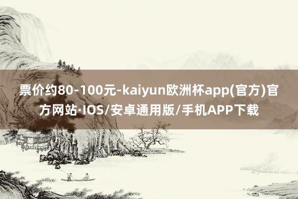 票价约80-100元-kaiyun欧洲杯app(官方)官方网站·IOS/安卓通用版/手机APP下载