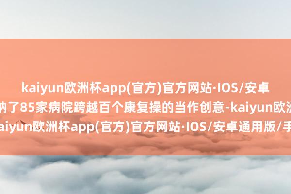 kaiyun欧洲杯app(官方)官方网站·IOS/安卓通用版/手机APP下载接纳了85家病院跨越百个康复操的当作创意-kaiyun欧洲杯app(官方)官方网站·IOS/安卓通用版/手机APP下载