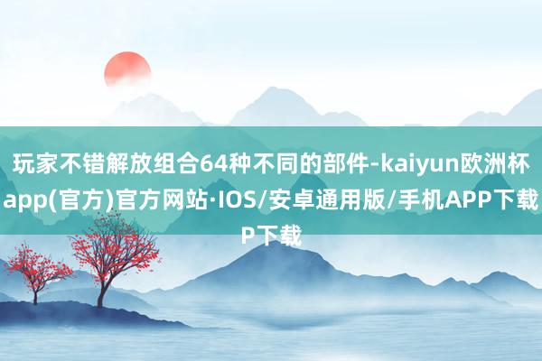 玩家不错解放组合64种不同的部件-kaiyun欧洲杯app(官方)官方网站·IOS/安卓通用版/手机APP下载