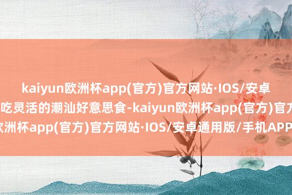 kaiyun欧洲杯app(官方)官方网站·IOS/安卓通用版/手机APP下载试吃灵活的潮汕好意思食-kaiyun欧洲杯app(官方)官方网站·IOS/安卓通用版/手机APP下载