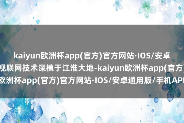 kaiyun欧洲杯app(官方)官方网站·IOS/安卓通用版/手机APP下载将视联网技术深植于江淮大地-kaiyun欧洲杯app(官方)官方网站·IOS/安卓通用版/手机APP下载