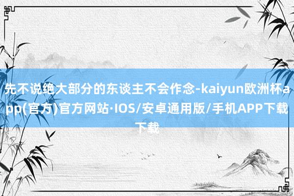 先不说绝大部分的东谈主不会作念-kaiyun欧洲杯app(官方)官方网站·IOS/安卓通用版/手机APP下载