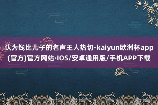 认为钱比儿子的名声王人热切-kaiyun欧洲杯app(官方)官方网站·IOS/安卓通用版/手机APP下载