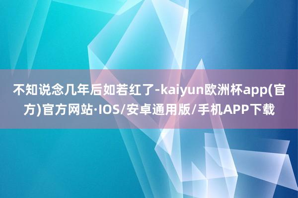 不知说念几年后如若红了-kaiyun欧洲杯app(官方)官方网站·IOS/安卓通用版/手机APP下载