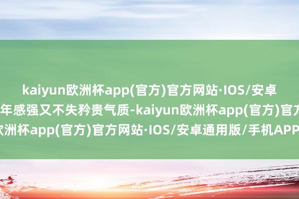 kaiyun欧洲杯app(官方)官方网站·IOS/安卓通用版/手机APP下载少年感强又不失矜贵气质-kaiyun欧洲杯app(官方)官方网站·IOS/安卓通用版/手机APP下载