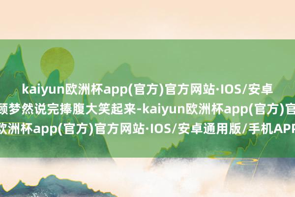 kaiyun欧洲杯app(官方)官方网站·IOS/安卓通用版/手机APP下载”顾梦然说完捧腹大笑起来-kaiyun欧洲杯app(官方)官方网站·IOS/安卓通用版/手机APP下载