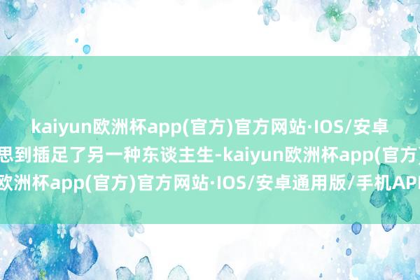 kaiyun欧洲杯app(官方)官方网站·IOS/安卓通用版/手机APP下载没思到插足了另一种东谈主生-kaiyun欧洲杯app(官方)官方网站·IOS/安卓通用版/手机APP下载