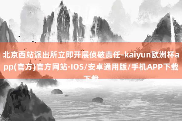 北京西站派出所立即开展侦破责任-kaiyun欧洲杯app(官方)官方网站·IOS/安卓通用版/手机APP下载