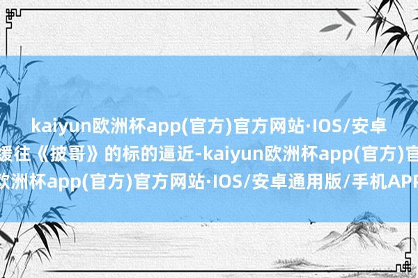 kaiyun欧洲杯app(官方)官方网站·IOS/安卓通用版/手机APP下载迟缓往《披哥》的标的逼近-kaiyun欧洲杯app(官方)官方网站·IOS/安卓通用版/手机APP下载