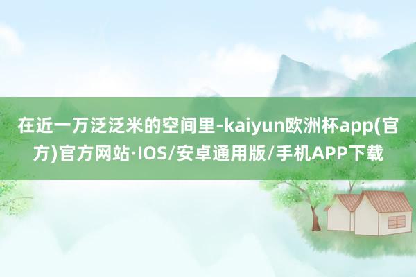 在近一万泛泛米的空间里-kaiyun欧洲杯app(官方)官方网站·IOS/安卓通用版/手机APP下载