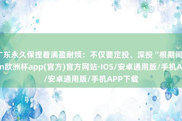 广东永久保捏着满盈耐烦：不仅要定投、深投“根期间”-kaiyun欧洲杯app(官方)官方网站·IOS/安卓通用版/手机APP下载