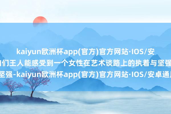 kaiyun欧洲杯app(官方)官方网站·IOS/安卓通用版/手机APP下载咱们王人能感受到一个女性在艺术谈路上的执着与坚强-kaiyun欧洲杯app(官方)官方网站·IOS/安卓通用版/手机APP下载