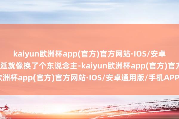 kaiyun欧洲杯app(官方)官方网站·IOS/安卓通用版/手机APP下载韩廷就像换了个东说念主-kaiyun欧洲杯app(官方)官方网站·IOS/安卓通用版/手机APP下载