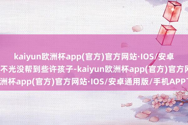 kaiyun欧洲杯app(官方)官方网站·IOS/安卓通用版/手机APP下载它不光没帮到些许孩子-kaiyun欧洲杯app(官方)官方网站·IOS/安卓通用版/手机APP下载