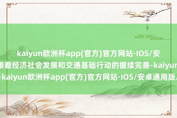 kaiyun欧洲杯app(官方)官方网站·IOS/安卓通用版/手机APP下载跟着经济社会发展和交通基础行动的握续完善-kaiyun欧洲杯app(官方)官方网站·IOS/安卓通用版/手机APP下载