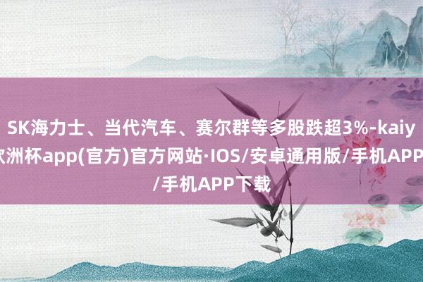 SK海力士、当代汽车、赛尔群等多股跌超3%-kaiyun欧洲杯app(官方)官方网站·IOS/安卓通用版/手机APP下载