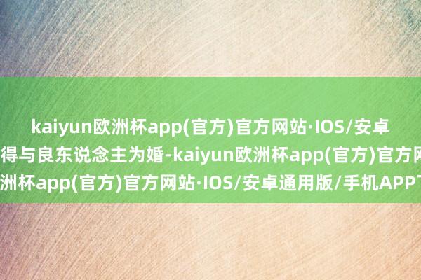 kaiyun欧洲杯app(官方)官方网站·IOS/安卓通用版/手机APP下载不得与良东说念主为婚-kaiyun欧洲杯app(官方)官方网站·IOS/安卓通用版/手机APP下载