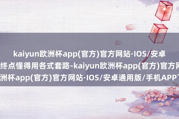 kaiyun欧洲杯app(官方)官方网站·IOS/安卓通用版/手机APP下载还终点懂得用各式套路-kaiyun欧洲杯app(官方)官方网站·IOS/安卓通用版/手机APP下载