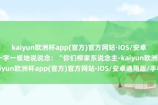 kaiyun欧洲杯app(官方)官方网站·IOS/安卓通用版/手机APP下载她一字一板地说说念：“你们柳家东说念主-kaiyun欧洲杯app(官方)官方网站·IOS/安卓通用版/手机APP下载