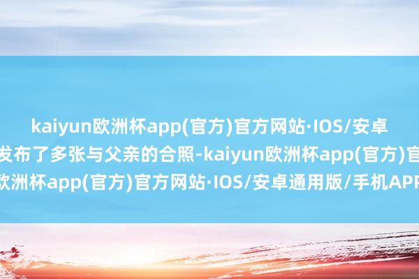 kaiyun欧洲杯app(官方)官方网站·IOS/安卓通用版/手机APP下载他发布了多张与父亲的合照-kaiyun欧洲杯app(官方)官方网站·IOS/安卓通用版/手机APP下载