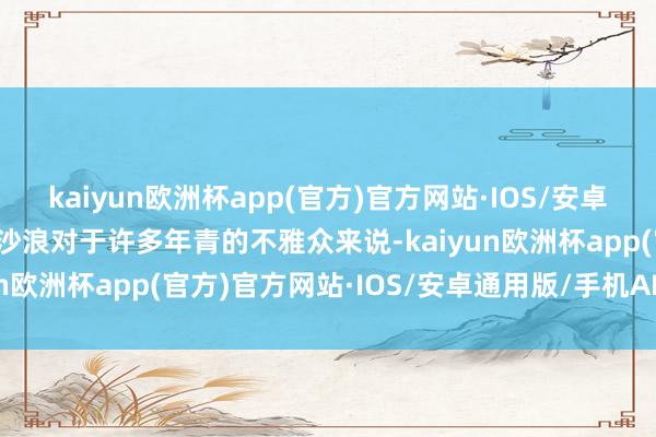 kaiyun欧洲杯app(官方)官方网站·IOS/安卓通用版/手机APP下载万沙浪对于许多年青的不雅众来说-kaiyun欧洲杯app(官方)官方网站·IOS/安卓通用版/手机APP下载