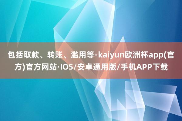 包括取款、转账、滥用等-kaiyun欧洲杯app(官方)官方网站·IOS/安卓通用版/手机APP下载