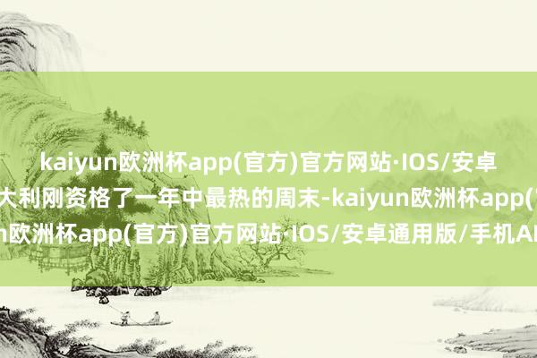 kaiyun欧洲杯app(官方)官方网站·IOS/安卓通用版/手机APP下载意大利刚资格了一年中最热的周末-kaiyun欧洲杯app(官方)官方网站·IOS/安卓通用版/手机APP下载