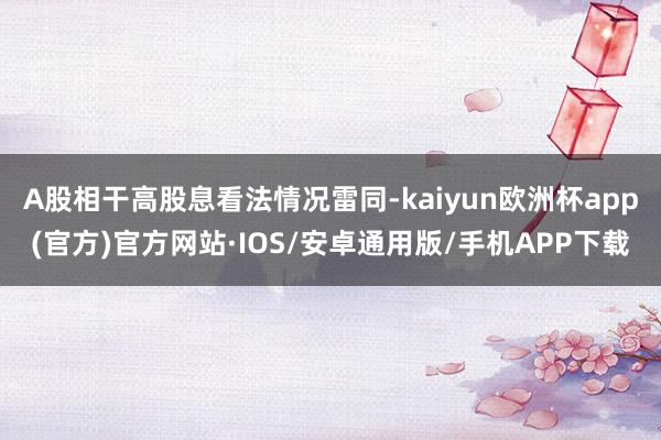 A股相干高股息看法情况雷同-kaiyun欧洲杯app(官方)官方网站·IOS/安卓通用版/手机APP下载