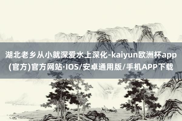 湖北老乡从小就深爱水上深化-kaiyun欧洲杯app(官方)官方网站·IOS/安卓通用版/手机APP下载