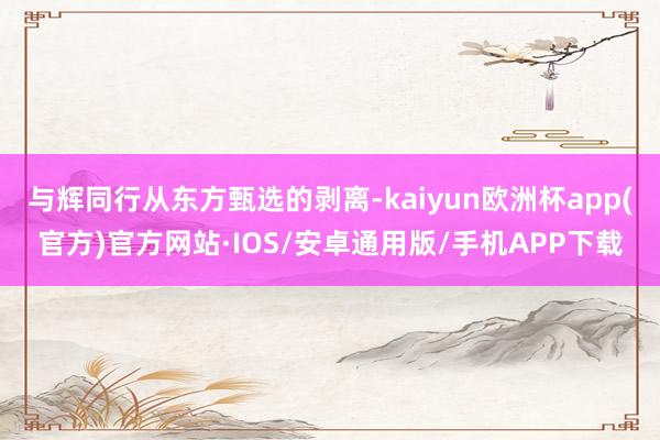 与辉同行从东方甄选的剥离-kaiyun欧洲杯app(官方)官方网站·IOS/安卓通用版/手机APP下载