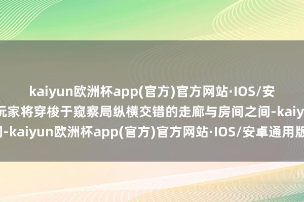 kaiyun欧洲杯app(官方)官方网站·IOS/安卓通用版/手机APP下载玩家将穿梭于窥察局纵横交错的走廊与房间之间-kaiyun欧洲杯app(官方)官方网站·IOS/安卓通用版/手机APP下载