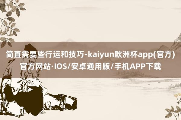 简直需要些行运和技巧-kaiyun欧洲杯app(官方)官方网站·IOS/安卓通用版/手机APP下载