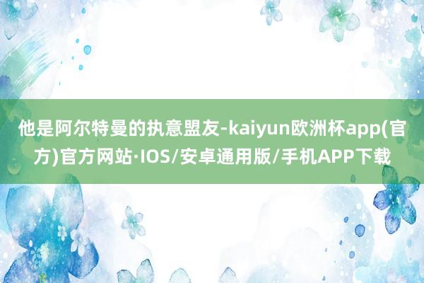 他是阿尔特曼的执意盟友-kaiyun欧洲杯app(官方)官方网站·IOS/安卓通用版/手机APP下载