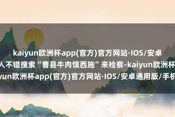 kaiyun欧洲杯app(官方)官方网站·IOS/安卓通用版/手机APP下载各人不错搜索“曹县牛肉馍西施”来检察-kaiyun欧洲杯app(官方)官方网站·IOS/安卓通用版/手机APP下载