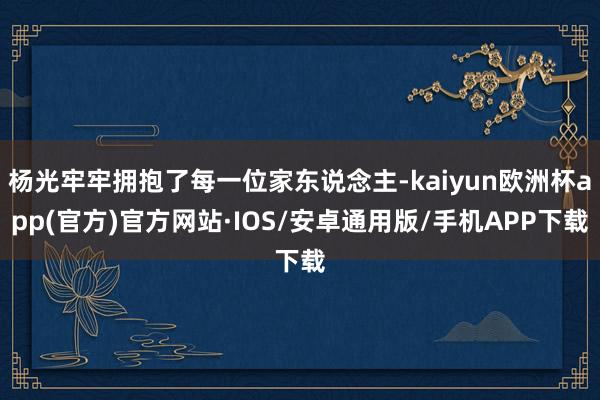 杨光牢牢拥抱了每一位家东说念主-kaiyun欧洲杯app(官方)官方网站·IOS/安卓通用版/手机APP下载