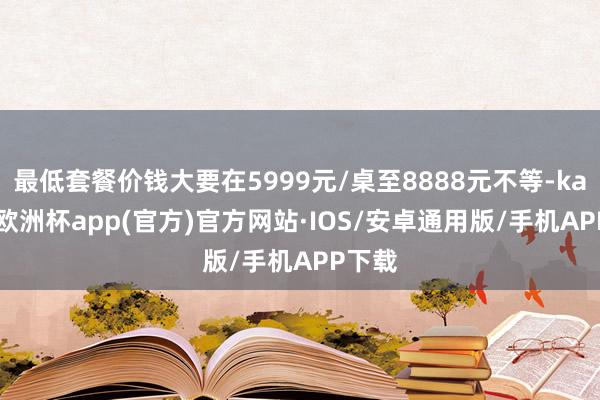 最低套餐价钱大要在5999元/桌至8888元不等-kaiyun欧洲杯app(官方)官方网站·IOS/安卓通用版/手机APP下载