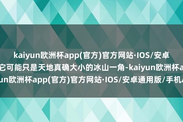 kaiyun欧洲杯app(官方)官方网站·IOS/安卓通用版/手机APP下载但它可能只是天地真确大小的冰山一角-kaiyun欧洲杯app(官方)官方网站·IOS/安卓通用版/手机APP下载