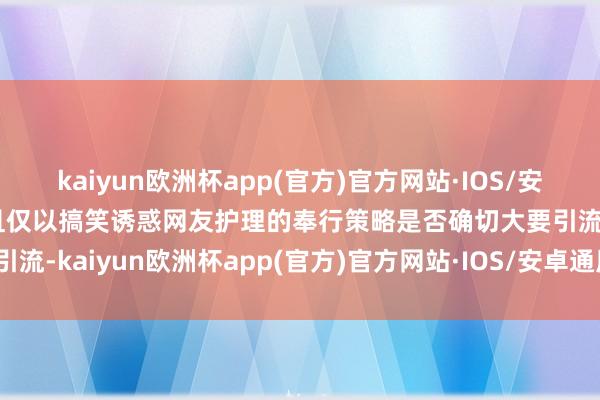 kaiyun欧洲杯app(官方)官方网站·IOS/安卓通用版/手机APP下载且仅以搞笑诱惑网友护理的奉行策略是否确切大要引流-kaiyun欧洲杯app(官方)官方网站·IOS/安卓通用版/手机APP下载