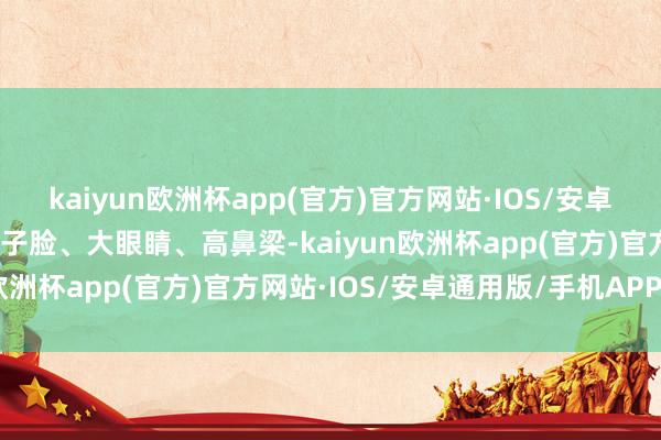 kaiyun欧洲杯app(官方)官方网站·IOS/安卓通用版/手机APP下载瓜子脸、大眼睛、高鼻梁-kaiyun欧洲杯app(官方)官方网站·IOS/安卓通用版/手机APP下载