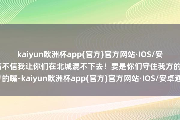 kaiyun欧洲杯app(官方)官方网站·IOS/安卓通用版/手机APP下载信不信我让你们在北城混不下去！要是你们守住我方的嘴-kaiyun欧洲杯app(官方)官方网站·IOS/安卓通用版/手机APP下载