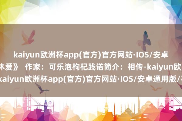 kaiyun欧洲杯app(官方)官方网站·IOS/安卓通用版/手机APP下载甘休爱》  作家：可乐泡枸杞践诺简介：相传-kaiyun欧洲杯app(官方)官方网站·IOS/安卓通用版/手机APP下载