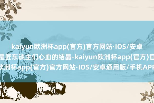 kaiyun欧洲杯app(官方)官方网站·IOS/安卓通用版/手机APP下载更是匠东谈主们心血的结晶-kaiyun欧洲杯app(官方)官方网站·IOS/安卓通用版/手机APP下载